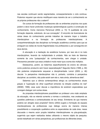45


nas escolas continuam sendo segmentados, conseqüentemente o ciclo continua.
Podemos requerer que alunos modifiquem essa maneira de ver o conhecimento se
os próprios professores não o sabem?
       Os cursos de formação de professores são os ambientes propícios nos quais
podem e deve haver profundas mudanças epistemológicas quanto à construção do
conhecimento. Como menciona Perrenoud (2002, p. 15) “A qualidade de uma
formação depende, sobretudo, de sua concepção”. O encontro de licenciaturas de
várias áreas do conhecimento permite trabalhar de maneira ímpar o trabalho
interdisciplinar   e   na    formação      de    professores     interdisciplinares.    A
compartimentalização das disciplinas na formação acadêmica contribui para que se
arraiguem as visões de mundo fragmentadas nos professores e, por conseguinte em
seus alunos.
       A educação é a mediação da existência humana, por isso ela é no todo
interdisciplinar, levando da multiplicidade à unidade. Não se trata de falarmos
somente de uma “justaposição” de conhecimentos, sem chegar à unidade.
Precisamos perceber que essa unidade é muito maior que a soma dos múltiplos.
       Destacamos, porém, ao tratarmos especificamente do ensino de ciências:
como podemos produzi-lo sem haver especialização? Segundo Demo (1998, p. 84)
não podemos simplesmente esquecer a disciplinaridade. Lenoir (2005, p. 46)
discute: “a perspectiva interdisciplinar não é, portanto, contrária à perspectiva
disciplinar; ao contrário, não pode existir sem ela e, mais ainda, alimenta-se dela”.
       Sabemos que a ciência contemporânea atingiu os conhecimentos atuais
graças à “superação do olhar superficial entrando na direção analítica do real”
(DEMO, 1998): esse autor discute a importância de existirem especialistas que
consigam dialogar com outras áreas.
       As propostas interdisciplinares possibilitam ao professor uma visão ampliada
da educação, não se retendo somente a normas e conteúdos, mas analisando as
questões polêmicas e contextualizadas de seu tempo. Entretanto de que maneira
poderia ser atingido esse propósito? Demo (2002) sugere a formação de equipes
interdisciplinares de profissionais cujo diálogo ocorra de maneira intensa
possibilitando a cooperação qualitativa entre os especialistas de cada área, nessa
discussão o mesmo autor propõe trabalhos interdisciplinares na pós-graduação,
sugerindo que sejam realizados testes utilizando o mesmo objeto de pesquisa,
sendo trabalhado em várias perspectivas, por profissionais de diferentes áreas.
 