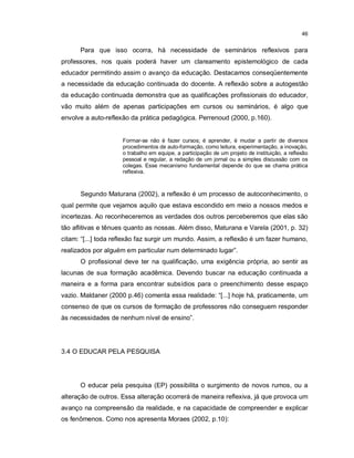 46


      Para que isso ocorra, há necessidade de seminários reflexivos para
professores, nos quais poderá haver um clareamento epistemológico de cada
educador permitindo assim o avanço da educação. Destacamos conseqüentemente
a necessidade da educação continuada do docente. A reflexão sobre a autogestão
da educação continuada demonstra que as qualificações profissionais do educador,
vão muito além de apenas participações em cursos ou seminários, é algo que
envolve a auto-reflexão da prática pedagógica. Perrenoud (2000, p.160).


                     Formar-se não é fazer cursos; é aprender, é mudar a partir de diversos
                     procedimentos de auto-formação, como leitura, experimentação, a inovação,
                     o trabalho em equipe, a participação de um projeto de instituição, a reflexão
                     pessoal e regular, a redação de um jornal ou a simples discussão com os
                     colegas. Esse mecanismo fundamental depende do que se chama prática
                     reflexiva.



      Segundo Maturana (2002), a reflexão é um processo de autoconhecimento, o
qual permite que vejamos aquilo que estava escondido em meio a nossos medos e
incertezas. Ao reconheceremos as verdades dos outros perceberemos que elas são
tão aflitivas e tênues quanto as nossas. Além disso, Maturana e Varela (2001, p. 32)
citam: “[...] toda reflexão faz surgir um mundo. Assim, a reflexão é um fazer humano,
realizados por alguém em particular num determinado lugar”.
      O profissional deve ter na qualificação, uma exigência própria, ao sentir as
lacunas de sua formação acadêmica. Devendo buscar na educação continuada a
maneira e a forma para encontrar subsídios para o preenchimento desse espaço
vazio. Maldaner (2000 p.46) comenta essa realidade: “[...] hoje há, praticamente, um
consenso de que os cursos de formação de professores não conseguem responder
às necessidades de nenhum nível de ensino”.




3.4 O EDUCAR PELA PESQUISA




      O educar pela pesquisa (EP) possibilita o surgimento de novos rumos, ou a
alteração de outros. Essa alteração ocorrerá de maneira reflexiva, já que provoca um
avanço na compreensão da realidade, e na capacidade de compreender e explicar
os fenômenos. Como nos apresenta Moraes (2002, p.10):
 