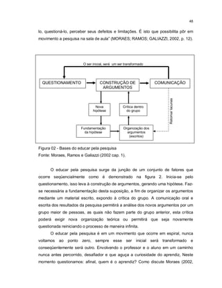 48


lo, questioná-lo, perceber seus defeitos e limitações. É isto que possibilita pôr em
movimento a pesquisa na sala de aula” (MORAES; RAMOS; GALIAZZI, 2002, p. 12).




                         O ser inicial, será um ser transformado




  QUESTIONAMENTO                   CONSTRUÇÃO DE                       COMUNICAÇÃO
                                    ARGUMENTOS




                                                                               Retomar lacunas
                                 Nova              Crítica dentro
                               hipótese              do grupo




                        Fundamentação              Organização dos
                          da hipótese                argumentos
                                                      (escritos)


Figura 02 - Bases do educar pela pesquisa
Fonte: Moraes, Ramos e Galiazzi (2002 cap. 1).


      O educar pela pesquisa surge da junção de um conjunto de fatores que
ocorre seqüencialmente como é demonstrado na figura 2. Inicia-se pelo
questionamento, isso leva à construção de argumentos, gerando uma hipótese. Faz-
se necessária a fundamentação desta suposição, a fim de organizar os argumentos
mediante um material escrito, expondo à crítica do grupo. A comunicação oral e
escrita dos resultados da pesquisa permitirá a análise dos novos argumentos por um
grupo maior de pessoas, as quais não fazem parte do grupo anterior, esta crítica
poderá exigir nova organização teórica ou permitirá que seja novamente
questionada reiniciando o processo de maneira infinita.
      O educar pela pesquisa é em um movimento que ocorre em espiral, nunca
voltamos   ao   ponto   zero, sempre        esse     ser   inicial   será   transformado         e
conseqüentemente será outro. Envolvendo o professor e o aluno em um caminho
nunca antes percorrido, desafiador e que aguça a curiosidade do aprendiz, Neste
momento questionamos: afinal, quem é o aprendiz? Como discute Moraes (2002,
 