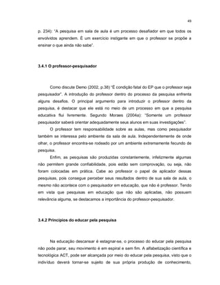 49


p. 234): “A pesquisa em sala de aula é um processo desafiador em que todos os
envolvidos aprendem. È um exercício instigante em que o professor se propõe a
ensinar o que ainda não sabe”.




3.4.1 O professor-pesquisador




      Como discute Demo (2002, p.38) “É condição fatal do EP que o professor seja
pesquisador”. A introdução do professor dentro do processo da pesquisa enfrenta
alguns desafios. O principal argumento para introduzir o professor dentro da
pesquisa, é destacar que ele está no meio de um processo em que a pesquisa
educativa flui livremente. Segundo Moraes (2004a): “Somente um professor
pesquisador saberá orientar adequadamente seus alunos em suas investigações”.
      O professor tem responsabilidade sobre as aulas, mas como pesquisador
também se interessa pelo ambiente da sala de aula. Independentemente de onde
olhar, o professor encontra-se rodeado por um ambiente extremamente fecundo de
pesquisa.
      Enfim, as pesquisas são produzidas constantemente, infelizmente algumas
não permitem grande confiabilidade, pois estão sem comprovação, ou seja, não
foram colocadas em prática. Cabe ao professor o papel de aplicador dessas
pesquisas, pois consegue perceber seus resultados dentro de sua sala de aula, o
mesmo não acontece com o pesquisador em educação, que não é professor. Tendo
em vista que pesquisas em educação que não são aplicadas, não possuem
relevância alguma, se destacamos a importância do professor-pesquisador.




3.4.2 Princípios do educar pela pesquisa




      Na educação descansar é estagnar-se, o processo do educar pela pesquisa
não pode parar, seu movimento é em espiral e sem fim. A alfabetização científica e
tecnológica ACT, pode ser alcançada por meio do educar pela pesquisa, visto que o
indivíduo deverá tornar-se sujeito de sua própria produção de conhecimento,
 