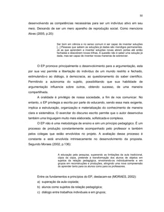 50


desenvolvendo as competências necessárias para ser um indivíduo ativo em seu
meio. Deixando de ser um mero aparelho de reprodução social. Como menciona
Alves (2005, p.20):


                      Ser bom em ciência e no senso comum é ser capaz de inventar soluções
                      [...] Pessoas que sabem as soluções já dadas são mendigos permanentes.
                      Já as que aprendem a inventar soluções novas abrem portas até então
                      fechadas e descobrem novas trilhas. A questão não é saber uma solução já
                      dada, mas ser capaz de inventar novas maneiras de sobreviver.



      O EP promove principalmente o desenvolvimento para a argumentação, esta
por sua vez permite a libertação do indivíduo de um mundo restrito e fechado,
estimulando-o ao diálogo, à democracia, ao questionamento do saber científico.
Permitindo a autonomia do sujeito, possibilitando que sua habilidade de
argumentação influencie sobre outros, obtendo sucesso, de uma maneira
compartilhada.
      A oralidade é privilégio de nossa sociedade, a fim de nos comunicar. No
entanto, o EP privilegia a escrita por parte do educando, sendo essa mais exigente,
implica a estruturação, organização e materialização do conhecimento de maneira
clara e sistemática. O exercitar do discurso escrito permite que o autor desenvolva
também uma linguagem muito mais elaborada, sofisticada e complexa.
      O EP não é uma metodologia de ensino e sim um principio pedagógico. É um
processo de produção constantemente acompanhado pelo professor e também
pelos colegas que estão envolvidos no projeto. A avaliação desse processo é
constante e está envolvida intrinsecamente no desenvolvimento da proposta.
Segundo Moraes (2002, p.136):


                      A educação pela pesquisa, superando as limitações da aula tradicional,
                      cópia da cópia, pretende a transformação dos alunos de objetos em
                      sujeitos da relação pedagógica, envolvendo-os individualmente e em
                      grupos em reconstruções e produções, atingindo uma nova compreensão
                      do aprender tanto para os alunos como para os professores.



      Entre os fundamentos e princípios do EP, destacam-se (MORAES, 2002):
      a) superação da aula copiada;
      b) alunos como sujeitos da relação pedagógica;
      c) diálogo entre trabalhos individuais e em grupos;
 