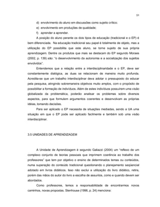 51


       d) envolvimento do aluno em discussões como sujeito crítico;
       e) envolvimento em produções de qualidade;
       f) aprender a aprender.
       A posição do aluno perante os dois tipos de educação (tradicional e o EP) é
bem diferenciada. Na educação tradicional seu papel é totalmente de objeto, mas a
utilização do EP possibilita que este aluno, se torne sujeito de sua própria
aprendizagem. Dentre os produtos que mais se destacam do EP segundo Moraes
(2002, p. 139) são: “o desenvolvimento da autonomia e a socialização dos sujeitos
envolvidos”.
       Entendemos que a relação entre a interdisciplinaridade e o EP, deve ser
constantemente dialógica, as duas se relacionam de maneira muito profunda.
Acredita-se que um trabalho interdisciplinar deva adotar o pressuposto do educar
pela pesquisa, atingindo sobremaneira objetivos muito amplos, com o propósito de
possibilitar a formação de indivíduos. Além de estes indivíduos possuírem uma visão
globalizada da problemática, poderão analisar os problemas sobre diversos
aspectos, para que formulem argumentos coerentes e desenvolvam as próprias
idéias, tomando decisões.
       Para ser aplicado o EP necessita de situações mediadas, sendo a UA uma
situação em que o EP pode ser aplicado facilmente e também sob uma visão
interdisciplinar.




3.5 UNIDADES DE APRENDIZAGEM




       A Unidade de Aprendizagem é segundo Galiazzi (2004) um “reflexo de um
complexo conjunto de teorias pessoais que imprimem coerência ao trabalho dos
professores” que tem por objetivo o ensino de determinados temas ou conteúdos,
numa superação do conteúdo tradicional questionando o planejamento seqüencial
adotado em livros didáticos. Isso não exclui a utilização do livro didático, retira,
porém das mãos do autor do livro a escolha de assuntos, como e quando devem ser
abordados.
       Como professores, temos a responsabilidade de encontrarmos novos
caminhos, novas propostas. Stenhouse (1996, p. 24) menciona:
 