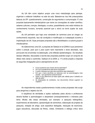 53


       As UA têm como objetivo propor uma nova metodologia para planejar,
organizar e elaborar trabalhos na sala de aula. Baseiam-se nos três pressupostos
básicos do EP: questionamento, construção de argumentos e comunicação. É uma
proposta basicamente interdisciplinar que reúne as concepções do saber científico,
saberes culturais, crenças, ideologias, e outros, possibilitando uma visão holística do
conhecimento humano, tornando possível que o aluno se torne sujeito de suas
ações.
       As UA permitem que haja uma variedade de caminhos para se chegar ao
conhecimento requerido, isso dá condições à modificação e à adaptação durante a
implantação da UA. Suas principais propostas são a flexibilidade e a autoria grupal e
interdisciplinar.
       Ao elaborarmos uma UA, a proposta de Galiazzi et al (2004) é que pensemos
sobre o porquê, para que e para quem será importante o tema abordado, isso
provocará nos envolvidos na elaboração, uma reflexão epistemológica. Do resultado
dessas reflexões, discussões e escrita das propostas poderão surgir um conjunto de
idéias mais claras e coerentes. Galiazzi et al (2004, p. 71) ainda propõe a resposta
às seguintes indagações para o planejamento da UA:


                        O que queremos que nossos alunos aprendam?
                        Por que consideramos este tema importante?
                        A quem interessa que este tema escolhido seja trabalhado?
                        Em que o tema escolhido se relaciona com as aprendizagens mais
                         amplas que apontamos anteriormente?
                        Quem é que determina se estas ações são válidas para o trabalho em
                         sala de aula?
                        As disposições de conteúdos, nos documentos oficiais sugerem ou
                         impõem?



       Ao respondermos esses questionamentos muitas outras propostas irão surgir
para atingirmos o objetivo da UA.
       A seqüência de atividades e ações realizadas pelos alunos e professores
deverá facilitar a aprendizagem e despertará conseqüentemente o interesse pelo
tema. Muitas são essas atividades, por exemplo: a pesquisa bibliográfica,
experimentos de laboratório, apresentação de seminários, elaboração de projetos de
pesquisa, redação de artigo, aula expositiva dialogada, resolução de exercícios,
jogos educativos, discussão de filmes, visitas. Entretanto o diálogo crítico deve
 