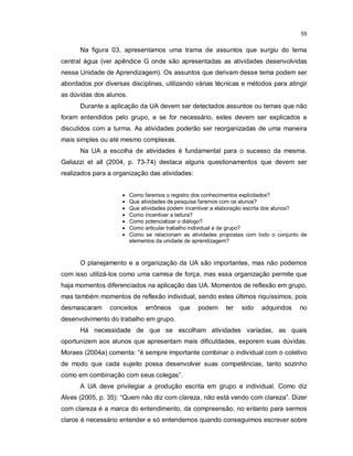 55


      Na figura 03, apresentamos uma trama de assuntos que surgiu do tema
central água (ver apêndice G onde são apresentadas as atividades desenvolvidas
nessa Unidade de Aprendizagem). Os assuntos que derivam desse tema podem ser
abordados por diversas disciplinas, utilizando várias técnicas e métodos para atingir
as dúvidas dos alunos.
      Durante a aplicação da UA devem ser detectados assuntos ou temas que não
foram entendidos pelo grupo, e se for necessário, estes devem ser explicados e
discutidos com a turma. As atividades poderão ser reorganizadas de uma maneira
mais simples ou até mesmo complexas.
      Na UA a escolha de atividades é fundamental para o sucesso da mesma.
Galiazzi et all (2004, p. 73-74) destaca alguns questionamentos que devem ser
realizados para a organização das atividades:


                        Como faremos o registro dos conhecimentos explicitados?
                        Que atividades de pesquisa faremos com os alunos?
                        Que atividades podem incentivar a elaboração escrita dos alunos?
                        Como incentivar a leitura?
                        Como potencializar o diálogo?
                        Como articular trabalho individual e de grupo?
                        Como se relacionam as atividades propostas com todo o conjunto de
                         elementos da unidade de aprendizagem?



      O planejamento e a organização da UA são importantes, mas não podemos
com isso utilizá-los como uma camisa de força, mas essa organização permite que
haja momentos diferenciados na aplicação das UA. Momentos de reflexão em grupo,
mas também momentos de reflexão individual, sendo estes últimos riquíssimos, pois
desmascaram     conceitos     errôneos     que    podem     ter   sido   adquiridos    no
desenvolvimento do trabalho em grupo.
      Há necessidade de que se escolham atividades variadas, as quais
oportunizem aos alunos que apresentam mais dificuldades, exporem suas dúvidas.
Moraes (2004a) comenta: “é sempre importante combinar o individual com o coletivo
de modo que cada sujeito possa desenvolver suas competências, tanto sozinho
como em combinação com seus colegas”.
      A UA deve privilegiar a produção escrita em grupo e individual. Como diz
Alves (2005, p. 35): “Quem não diz com clareza, não está vendo com clareza”. Dizer
com clareza é a marca do entendimento, da compreensão, no entanto para sermos
claros é necessário entender e só entendemos quando conseguimos escrever sobre
 