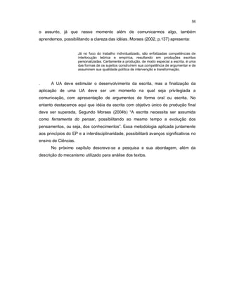 56


o assunto, já que nesse momento além de comunicarmos algo, também
aprendemos, possibilitando a clareza das idéias. Moraes (2002, p.137) apresenta:


                      Já no foco do trabalho individualizado, são enfatizadas competências de
                      interlocução teórica e empírica, resultando em produções escritas
                      personalizadas. Certamente a produção, de modo especial a escrita, é uma
                      das formas de os sujeitos construírem sua competência de argumentar e de
                      assumirem sua qualidade política de intervenção e transformação.



.     A UA deve estimular o desenvolvimento da escrita, mas a finalização da
aplicação de uma UA deve ser um momento na qual seja privilegiada a
comunicação, com apresentação de argumentos de forma oral ou escrita. No
entanto destacamos aqui que idéia da escrita com objetivo único de produção final
deve ser superada, Segundo Moraes (2004b) “A escrita necessita ser assumida
como ferramenta do pensar, possibilitando ao mesmo tempo a evolução dos
pensamentos, ou seja, dos conhecimentos”. Essa metodologia aplicada juntamente
aos princípios do EP e a interdisciplinaridade, possibilitará avanços significativos no
ensino de Ciências.
      No próximo capítulo descreve-se a pesquisa e sua abordagem, além da
descrição do mecanismo utilizado para análise dos textos.
 