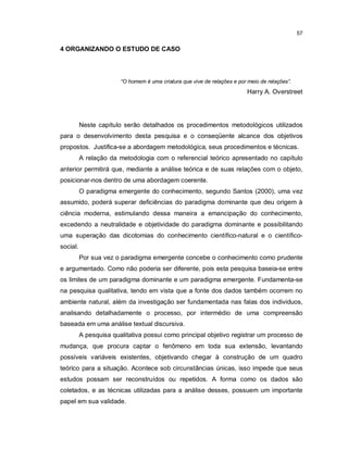 57

4 ORGANIZANDO O ESTUDO DE CASO




                        “O homem é uma criatura que vive de relações e por meio de relações”.
                                                                           Harry A. Overstreet




          Neste capítulo serão detalhados os procedimentos metodológicos utilizados
para o desenvolvimento desta pesquisa e o conseqüente alcance dos objetivos
propostos. Justifica-se a abordagem metodológica, seus procedimentos e técnicas.
          A relação da metodologia com o referencial teórico apresentado no capítulo
anterior permitirá que, mediante a análise teórica e de suas relações com o objeto,
posicionar-nos dentro de uma abordagem coerente.
          O paradigma emergente do conhecimento, segundo Santos (2000), uma vez
assumido, poderá superar deficiências do paradigma dominante que deu origem à
ciência moderna, estimulando dessa maneira a emancipação do conhecimento,
excedendo a neutralidade e objetividade do paradigma dominante e possibilitando
uma superação das dicotomias do conhecimento científico-natural e o científico-
social.
          Por sua vez o paradigma emergente concebe o conhecimento como prudente
e argumentado. Como não poderia ser diferente, pois esta pesquisa baseia-se entre
os limites de um paradigma dominante e um paradigma emergente. Fundamenta-se
na pesquisa qualitativa, tendo em vista que a fonte dos dados também ocorrem no
ambiente natural, além da investigação ser fundamentada nas falas dos individuos,
analisando detalhadamente o processo, por intermédio de uma compreensão
baseada em uma análise textual discursiva.
          A pesquisa qualitativa possui como principal objetivo registrar um processo de
mudança, que procura captar o fenômeno em toda sua extensão, levantando
possíveis variáveis existentes, objetivando chegar à construção de um quadro
teórico para a situação. Acontece sob circunstâncias únicas, isso impede que seus
estudos possam ser reconstruídos ou repetidos. A forma como os dados são
coletados, e as técnicas utilizadas para a análise desses, possuem um importante
papel em sua validade.
 