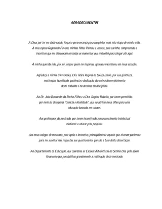 4

                                     AGRADECIMENTOS




A Deus por ter me dado saúde, forças e perseverança para completar mais esta etapa de minha vida.
   A meu esposo Reginaldo Fávaro, minhas filhas Pámela e Jéssica, pelo carinho, compreensão e
      incentivo que me ofereceram em todos os momentos que enfrentei para chegar até aqui.


   À minha querida mãe, por ser sempre quem me inspirou, apoiou e incentivou em meus estudos.


      Agradeço à minha orientadora, Dra. Nara Regina de Souza Basso, por sua gentileza,
             motivação, humildade, paciência e dedicação durante o desenvolvimento
                             deste trabalho e no decorrer da disciplina.


      Ao Dr. João Bernardes da Rocha Filho e a Dra. Regina Rabello, por terem permitido,
         por meio da disciplina “Ciência e Realidade”, que eu abrisse meus olhos para uma
                                   educação baseada em valores.


         Aos professores do mestrado, por terem incentivado nosso crescimento intelectual
                                 mediante o educar pela pesquisa.


Aos meus colegas de mestrado, pelo apoio e incentivo, principalmente àqueles que tiveram paciência
         para me auxiliar nas respostas aos questionários que são a base desta dissertação.


 Ao Departamento de Educação, que coordena as Escolas Adventistas do Sétimo Dia, pelo apoio
               financeiro que possibilitou grandemente a realização deste mestrado.
 
