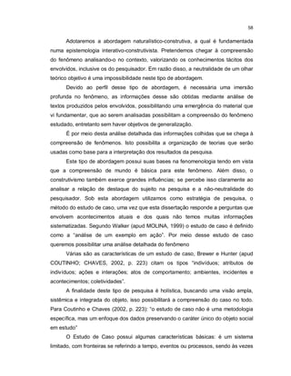 58


      Adotaremos a abordagem naturalístico-construtiva, a qual é fundamentada
numa epistemologia interativo-construtivista. Pretendemos chegar à compreensão
do fenômeno analisando-o no contexto, valorizando os conhecimentos tácitos dos
envolvidos, inclusive os do pesquisador. Em razão disso, a neutralidade de um olhar
teórico objetivo é uma impossibilidade neste tipo de abordagem.
      Devido ao perfil desse tipo de abordagem, é necessária uma imersão
profunda no fenômeno, as informações desse são obtidas mediante análise de
textos produzidos pelos envolvidos, possibilitando uma emergência do material que
vi fundamentar, que ao serem analisadas possibilitam a compreensão do fenômeno
estudado, entretanto sem haver objetivos de generalização.
      É por meio desta análise detalhada das informações colhidas que se chega à
compreensão de fenômenos. Isto possibilita a organização de teorias que serão
usadas como base para a interpretação dos resultados da pesquisa.
      Este tipo de abordagem possui suas bases na fenomenologia tendo em vista
que a compreensão de mundo é básica para este fenômeno. Além disso, o
construtivismo também exerce grandes influências; se percebe isso claramente ao
analisar a relação de destaque do sujeito na pesquisa e a não-neutralidade do
pesquisador. Sob esta abordagem utilizamos como estratégia de pesquisa, o
método do estudo de caso, uma vez que esta dissertação responde a perguntas que
envolvem acontecimentos atuais e dos quais não temos muitas informações
sistematizadas. Segundo Walker (apud MOLINA, 1999) o estudo de caso é definido
como a “análise de um exemplo em ação”. Por meio desse estudo de caso
queremos possibilitar uma análise detalhada do fenômeno
      Várias são as características de um estudo de caso, Brewer e Hunter (apud
COUTINHO; CHAVES, 2002, p. 223) citam os tipos “indivíduos; atributos de
indivíduos; ações e interações; atos de comportamento; ambientes, incidentes e
acontecimentos; coletividades”.
      A finalidade deste tipo de pesquisa é holística, buscando uma visão ampla,
sistêmica e integrada do objeto, isso possibilitará a compreensão do caso no todo.
Para Coutinho e Chaves (2002, p. 223): “o estudo de caso não é uma metodologia
específica, mas um enfoque dos dados preservando o caráter único do objeto social
em estudo”
      O Estudo de Caso possui algumas características básicas: é um sistema
limitado, com fronteiras se referindo a tempo, eventos ou processos, sendo às vezes
 