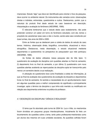 59


imprecisas. Estuda “algo” que deve ser identificado para orientar o foco da pesquisa,
deve ocorrer no ambiente natural. Os instrumentos são variados como: observações
diretas e indiretas, entrevistas, questionários e outros. Destacamos, porém, que a
natureza do produto final deste estudo de caso baseia-se em descrição,
interpretação e avaliação do fenômeno (NEGRINE, 1999).
      É relevante lembramos que o estudo deste caso isoladamente, não pode
pretender construir um saber em torno do fenômeno estudado; com ele, temos o
propósito de caracterizar esse caso e não o mundo, sendo este caso constituído por
duas turmas, dos anos de 2004 e 2005.
      Entre as fontes que se destacam para a coleta de dados do estudo de caso
temos: histórica, observação direta, biográfica, comunitária, situacional e micro-
etnográfica. Destaca-se, nesta      dissertação,   o estudo situacional    mediante
depoimentos e questionários na perspectiva do pesquisador que nele participou
(NEGRINE, 1999).
      As fontes de dados utilizados nessa pesquisa são de três tipos: 1)
questionário de avaliação da disciplina com questões abertas no final do semestre;
2) depoimento livre no final do semestre, e por último 3) questionário com nove
questões abertas avaliando as repercussões da disciplina após ter transcorrido pelo
menos um semestre desde a sua realização.
      A utilização do questionário teve como finalidade a coleta de informações, já
que ao final da avaliação dos questionários de avaliação da disciplina e depoimentos
livres no final do semestre, foi sentida a necessidade de um aprofundamento maior
em algumas questões para a melhor compreensão do significado e principalmente
investigar, após o término da disciplina o que tinha sido mantido ou modificado em
relação aos depoimentos anteriores na prática do professor.




4.1 DESCRIÇÃO DA DISCIPLINA “CIÊNCIA E REALIDADE”




      O tema que foi abordado pela turma de 2004 foi: Luz e Vida, os mestrandos
foram divididos em pequenos grupos interdisciplinares. Inicialmente foi feito um
levantamento de questões sobre o tema, tanto pelos professores-mestrandos como
por alunos dos mesmos em suas unidades escolares. As questões colhidas foram
 