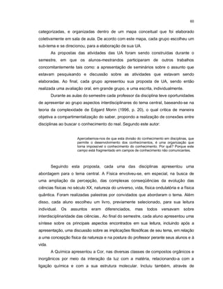 60


categorizadas, e organizadas dentro de um mapa conceitual que foi elaborado
coletivamente em sala de aula. De acordo com este mapa, cada grupo escolheu um
sub-tema e se direcionou, para a elaboração de sua UA.
        As propostas das atividades das UA foram sendo construídas durante o
semestre, em que os alunos-mestrandos participaram de outros trabalhos
concomitantemente tais como: a apresentação de seminários sobre o assunto que
estavam pesquisando e discussão sobre as atividades que estavam sendo
elaboradas. Ao final, cada grupo apresentou sua proposta de UA, sendo então
realizada uma avaliação oral, em grande grupo, e uma escrita, individualmente.
        Durante as aulas do semestre cada professor da disciplina teve oportunidades
de apresentar ao grupo aspectos interdisciplinares do tema central, baseando-se na
teoria da complexidade de Edgard Morin (1996, p. 20), o qual critica de maneira
objetiva a compartimentalização do saber, propondo a realização de conexões entre
disciplinas ao buscar o conhecimento do real. Segundo este autor:


                      Apercebemos-nos de que esta divisão do conhecimento em disciplinas, que
                      permite o desenvolvimento dos conhecimentos, é uma organização que
                      torna impossível o conhecimento do conhecimento. Por quê? Porque este
                      campo está fragmentado em campos de conhecimento não comunicantes.



        Seguindo esta proposta, cada uma das disciplinas apresentou uma
abordagem para o tema central. A Física envolveu-se, em especial, na busca de
uma ampliação da percepção, das complexas conseqüências da evolução das
ciências físicas no século XX, natureza do universo, vida, física ondulatória e a física
quântica. Foram realizadas palestras por convidados que abordaram o tema. Além
disso, cada aluno escolheu um livro, previamente selecionado, para sua leitura
individual.   Os   assuntos   eram diferenciados,        mas    todos    versavam     sobre
interdisciplinaridade das ciências.. Ao final do semestre, cada aluno apresentou uma
síntese sobre os principais aspectos encontrados em sua leitura, incluindo após a
apresentação, uma discussão sobre as implicações filosóficas de seu tema, em relação
a uma concepção física da natureza e na postura do professor perante seus alunos e à
vida.
        A Química apresentou a Cor, nas diversas classes de compostos orgânicos e
inorgânicos por meio da interação da luz com a matéria, relacionando-a com a
ligação química e com a sua estrutura molecular. Incluiu também, através de
 