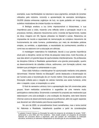 61


exemplos, suas manifestações na natureza e seus pigmentos, extração de corantes
utilizados pela indústria, incluindo a apresentação de exemplos tecnológicos,
OLEDS (diodos emissores orgânicos de luz), os quais poderão em longo prazo
substituir mostradores de cristais líquidos na indústria.
         A Biologia analisou a luz como imprescindível à fotossíntese, e sua
importância para a visão, trazendo uma reflexão sobre a percepção visual e os
processos mentais, utilizando mecanismos como: inversão de figuras-fundo, ilusões
de ótica, imagens em 3D, figuras utilizadas na Gestalt e outras. Relacionou as
impressões de mundo e capacidade de memorização ao complexo mecanismo de
funcionamento da visão humana, problematizou por meio de atividades práticas
simples, os sentidos, a objetividade, a neutralidade do conhecimento científico e
como isso se relaciona com a educação em ciências.
         A modelagem matemática foi trabalhada, devido a sua grande importância
atual para a disciplina, sendo as linhas de pesquisa nessa área, muito fecundas, já
que elas abrem um grande leque de oportunidades interdisciplinares. Os professores
da disciplina Ciência e Realidade apresentaram uma grande preocupação, quanto
ao desenvolvimento de cidadãos críticos, autônomos, com formação cultural, mas
também que privilegiem a solidariedade e a paz.
         Essa visão holística e interdisciplinar foi oportunizada mediante uma palestra
denominada: Vivendo Valores na Educação3, sendo destacada a revalorização do
ser humano para a reconstrução de um mundo melhor. Esta proposta objetiva uma
Educação voltada para o resgate de valores inerentes aos seres humanos, entre
eles: o respeito, a paz, a cooperação e o amor.
         O final do semestre culminou com a apresentação das UA construídas pelos
grupos; foram realizados comentários e sugestões de uma maneira muito
participativa e democrática. Encerrando o semestre foi proposto aos mestrandos que
elaborassem uma auto-avaliação e uma avaliação da disciplina, este texto deveria
informar acerca do desenvolvimento pessoal e profissional, além de sugerir aspectos
que deveriam ser reformulados para futuras experiências.
         No ano de 2005, os procedimentos foram semelhantes, mas o tema central
foi: Natureza e Realidade, trabalhando questões a partir de considerações

3
    A palestra Vivendo Valores na Educação faz parte do programa de atividades do projeto “VIVE”,
    pertencente a uma ONG sem fins lucrativos. Este projeto propõe um programa de atividades
    baseado em princípios éticos e espirituais, para que possam ser vivenciados na instituição
    educativa, tornando-a um elemento indispensável na reconstrução de uma sociedade melhor.
 