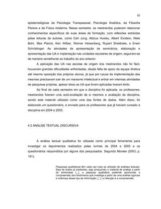 62


epistemológicas da Psicologia Transpessoal, Psicologia Analítica, da Filosofia
Perene e da Física moderna. Nesse semestre, os mestrandos puderam relacionar
conhecimentos específicos de suas áreas de formação, com reflexões extraídas
pelas leituras de autores, como Carl Jung, Aldous Huxley, Albert Einstein, Niels
Bohr, Max Planck, Ken Wilber, Werner Heisenberg, Rupert Sheldrake, e Erwin
Schrödinger. As atividades de apresentação de seminários, elaboração e
apresentação das UA e implantação nas unidades escolares de origem, seguiram-se
de maneira semelhante ao trabalho do ano anterior.
        A aplicação das UA nas escolas de origem dos mestrandos não foi fácil,
houveram grandes dificuldades enfrentadas, desde falta de apoio da equipe diretiva
até mesmo oposição dos próprios alunos, já que por causa da implementação das
mesmas precisavam sair de um marasmo intelectual e entrar em intensas atividades
de pesquisas próprias, apesar disso as UA que foram aplicadas tiveram êxito.
        Ao final de cada semestre em que a disciplina foi aplicada, os professores-
mestrandos fizeram uma auto-avaliação de si mesmos e avaliação da disciplina,
sendo este material utilizado como uma das fontes de dados. Além disso, foi
elaborado um questionário, e enviado para os professores que já haviam cursado a
disciplina em 2004 e 2005.




4.2 ANÁLISE TEXTUAL DISCURSIVA




        A análise textual qualitativa foi utilizada como principal ferramenta para
investigar os depoimentos realizados pelas turmas de 2004 e 2005 e os
questionários respondidos por alguns dos pesquisados. Segundo Moraes (2003, p.
191):


                     Pesquisas qualitativas têm cada vez mais se utilizado de análises textuais.
                     Seja de textos já existentes, seja produzindo o material de análise a partir
                     de entrevistas [...], a pesquisa qualitativa pretende aprofundar a
                     compreensão dos fenômenos que investiga a partir de uma análise rigorosa
                     e criteriosa desse tipo de informação, [...]; a intenção é a compreensão.
 