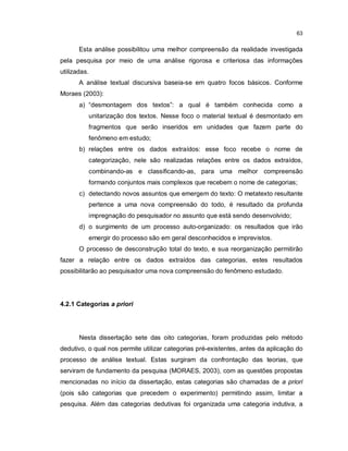 63


       Esta análise possibilitou uma melhor compreensão da realidade investigada
pela pesquisa por meio de uma análise rigorosa e criteriosa das informações
utilizadas.
       A análise textual discursiva baseia-se em quatro focos básicos. Conforme
Moraes (2003):
       a) “desmontagem dos textos”: a qual é também conhecida como a
          unitarização dos textos. Nesse foco o material textual é desmontado em
          fragmentos que serão inseridos em unidades que fazem parte do
          fenômeno em estudo;
       b) relações entre os dados extraídos: esse foco recebe o nome de
          categorização, nele são realizadas relações entre os dados extraídos,
          combinando-as e classificando-as, para uma melhor compreensão
          formando conjuntos mais complexos que recebem o nome de categorias;
       c) detectando novos assuntos que emergem do texto: O metatexto resultante
          pertence a uma nova compreensão do todo, é resultado da profunda
          impregnação do pesquisador no assunto que está sendo desenvolvido;
       d) o surgimento de um processo auto-organizado: os resultados que irão
          emergir do processo são em geral desconhecidos e imprevistos.
       O processo de desconstrução total do texto, e sua reorganização permitirão
fazer a relação entre os dados extraídos das categorias, estes resultados
possibilitarão ao pesquisador uma nova compreensão do fenômeno estudado.




4.2.1 Categorias a priori




       Nesta dissertação sete das oito categorias, foram produzidas pelo método
dedutivo, o qual nos permite utilizar categorias pré-existentes, antes da aplicação do
processo de análise textual. Estas surgiram da confrontação das teorias, que
serviram de fundamento da pesquisa (MORAES, 2003), com as questões propostas
mencionadas no início da dissertação, estas categorias são chamadas de a priori
(pois são categorias que precedem o experimento) permitindo assim, limitar a
pesquisa. Além das categorias dedutivas foi organizada uma categoria indutiva, a
 