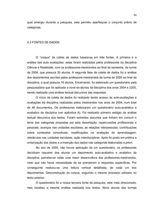 64


qual emergiu durante a pesquisa, esta permitiu aperfeiçoar o conjunto prévio de
categorias.




4.3 FONTES DE DADOS




       O “corpus” da coleta de dados baseia-se em três fontes. A primeira é a
análise das auto avaliações: estas foram realizadas pelos professores da disciplina
Ciência e Realidade, com os professores-mestrandos ao final do semestre, da turma
de 2004, que possuía 30 alunos. A segunda fase da coleta de dados foi a análise
dos depoimentos escritos pelos professore-mestrandos da turma de 2005 ao final da
disciplina, a qual possuía 18 alunos. Encerrando, foi elaborado um questionário pela
pesquisadora que foi aplicado a nove ex-alunos da disciplina dos anos 2004 e 2205,
sendo realizada uma análise textual discursiva das respostas.
       O início da coleta de dados foi realizado tendo acesso às auto-avaliações e
avaliações da disciplina realizadas pelos mestrandos nos anos de 2004, num total
de 48 documentos. Os professores elaboraram um questionário auto-avaliativo e
avaliativo da disciplina (ver apêndice A). Foi realizado primeiro estágio da análise
textual discursiva dos textos. Foram extraídos assuntos que tinham em comum o
tema das categorias propostas por esta dissertação: repercussões profissionais e
pessoais; avanços nas unidades escolares; as relações interpessoais; contribuições
sobre conteúdos conceituais; modificações na avaliação de aprendizagem;
obstáculos nas unidades escolares; ação interdisciplinar. Após foi posto em prática a
unitarização dos dados e a inserção dos dados nas categorias elaboradas a priori.
       No ano de 2005, não houve aplicação de um questionário, os professores
decidiram requerer dos alunos um depoimento auto-avaliativo e avaliativo da
disciplina, percebe-se nelas uma maior desenvoltura dos professores-mestrandos,
visto que não havia necessidade de se prenderem a respostas específicas. Por
conseguinte realizou-se uma leitura vertical detalhada, de cada um dos
depoimentos. Desconstrução do corpus, seguindo o mesmo processo utilizado no
texto anterior.
       O questionário foi a nossa terceira fonte de pesquisa, este mais direcionado,
mas recebeu a mesma análise realizada nos textos. Nove alunos das turmas
 