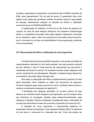 65


avaliadas, responderam o questionário, no período de maio de 2006 a setembro de
2006, estes representavam 19% do total de alunos. O questionário tinha como
objetivo reunir dados que permitissem analisar de maneira ampla as repercussões
da proposta interdisciplinar realizada na disciplina de Ciência e Realidade,
envolvendo alunos do PPGEDUCEM/PUCRS.
      A categorização foi realizada ao final com as três fontes de pesquisa em
conjunto. Ao redor de cada categoria realizou-se uma respectiva fundamentação
teórica e a conseqüente discussão crítica desta categoria. Realizamos a formação
de um metatexto e após o último foco proposto em uma análise textual discursiva,
que é a formação de um texto com possibilidades de auto-organização, permitindo
novas compreensões.




4.3.1 Reconstrução das idéias e a elaboração de novos argumentos




      A Análise textual discursiva possibilita respostas a uma grande quantidade de
questionamentos realizados no início desta pesquisa, mas esse processo necessita
ser bem definido e claro. É neste exercício de compreensão que assumimos a
necessidade de clareza do assunto. Foi necessário reavaliar muitas categorias a até
mesmo reorganizá-las em subcategorias. Respeitar a seqüência lógica dessas fez-
se necessário, para poder atingir uma lógica real.
      Para seguir a organização das idéias e questionamentos propostos no início
desta dissertação, foram coletados os dados dos mecanismos de pesquisas,
formando categorias gerais sobre assuntos em comum, facilitando dessa maneira a
análise e os resultados da pesquisa (ver apêndice F).
       A delimitação das categorias possibilitou um aumento continuo do rigor
dessas e por intermédio destas categorias, pré-organizadas, que foi montado o texto
que demonstra as concepções atingidas pelos professores-mestrandos, após
realizarem a disciplina “Ciência e Realidade”, possibilitando assim a elaboração de
um texto que transmitisse as idéias dos envolvidos na disciplina (ver anexos D e E).
      A   produção    de novos     argumentos        e compreensões   baseia-se   em
perspectivas teóricas já alcançadas. Como apresenta Moraes (2003) “É impossível
ver sem teoria; é impossível ler e interpretar sem ela”. Como não poderia ser
 