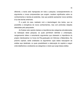 66


diferente, a teoria está impregnada em toda a pesquisa, conseqüentemente os
argumentos e novas compreensões que surgem, recebem significados sobre os
conhecimentos e teorias já existentes, mas que poderão apresentar novos sentidos
à luz das teorias anteriores.
      É a partir do caos, realizado com a desmontagem dos textos, que se
possibilita a emergência de novos conhecimentos, mas com profundas relações
detectadas pelo pesquisador.
      Ao finalizar este capítulo destaco a importância das categorias pré-elaboradas
na realização desta pesquisa, as quais permitiram delimitar a unitarização,
reorganizando idéias e remontando argumentos que clarearam a importância do
projeto interdisciplinar no Curso de Pós-graduação em Ciências e Matemática. No
próximo capítulo, serão analisados os argumentos cujos dados ressurgiram da
análise aqui detalhada, os quais possibilitaram a elaboração do capitulo a seguir
onde detalhamos e analisamos as categorias e o texto que surge dessa análise.
 