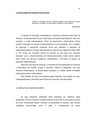 67

5 ANALISANDO OS DADOS COLETADOS




                     “Chega um momento em que o espírito prefere o que confirma seu saber
                     àquilo que o contradiz, em que prefere respostas e não questões”.

                                                                              Bachelard




      O desafio da formação interdisciplinar é grande se olharmos pela ótica da
docência. Há necessidade de que a base dessa formação seja disciplinar, mas sem
esquecer a visão interdisciplinar. Como foi mencionado anteriormente, Demo
propõe a formação de equipes multidisciplinares na pós graduação, com o objetivo
de pesquisar e apresentar propostas novas que viabilizem a aplicação da
interdisciplinaridade e o educar pela pesquisa na sala de aula. Segundo Follari (1995
p. 101) devem ser formados centros de estudos em que haja uma “estrutura
favorável” para o desenvolvimento da interdisciplinaridade. Estes centros devem
estar dentro da estrutura acadêmica, possibilitando a formação de grupos de
pesquisa interdisciplinares.
      Seguindo esta linha de pesquisa, o Programa de Pós-graduação em Ciências
e Matemática da PUCRS, propôs a disciplina “Ciência e Realidade”, sob uma
estrutura interdisciplinar. O estudo dessa proposta e a análise destes resultados
serão apresentados neste capítulo.
      Este trabalho não tem como objetivo testar hipóteses, mas estudar um caso,
conseqüentemente, permitindo aprofundar-se no assunto, sem generalizar.




5.1 IMPACTOS E REPERCUSSÕES




      As sete categorias analisadas estão baseadas nos objetivos desta
dissertação. Devido a grande confusão existente ainda entre os educadores quanto
ao termo “interdisciplinaridade” sentimos a necessidade de analisar, além dessas
categorias    mencionadas      como    a    priori,   a   compreensão       do    termo
 