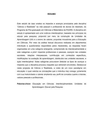 5

                                     RESUMO




Este estudo de caso analisa os impactos e avanços provocados pela disciplina
“Ciência e Realidade” na vida pessoal e profissional de alunos de mestrado, do
Programa de Pós-graduação em Ciências e Matemática da PUCRS. A disciplina em
estudo é apresentada sob uma vivência interdisciplinar, baseada nos princípios do
educar pela pesquisa, propondo por meio da construção de Unidades de
Aprendizagem (UA) e o ensino de valores, propostas inovadoras para a Educação
em Ciências. Por meio da análise textual discursiva realizada em depoimentos
individuais e questionários respondidos pelos mestrandos, as respostas foram
organizadas em uma categoria emergente, compreensão da interdisciplinaridade e
sete categorias a priori: impactos profissionais e pessoais, avanços nas unidades
escolares,   relações   interpessoais,   contribuição   em   conteúdos   específicos,
modificações na avaliação de aprendizagem, obstáculos nas unidades escolares, e
ação interdisciplinar. Estas categorias procuraram detectar os tipos de avanços e
impactos que a disciplina provocou naqueles que estiveram envolvidos. Destaca-se
nesta proposta de Ciência e Realidade, a visão de um novo paradigma em
educação, o qual valoriza as concepções que o indivíduo traz consigo, juntamente
com sua historicidade e valores ampliando seu perfil de conceitos quanto a teorias,
valores pessoais e profissionais.


Palavras-chave: Educação em Ciências. Interdisciplinaridade. Unidades de
                  Aprendizagem. Educar pela Pesquisa.
 