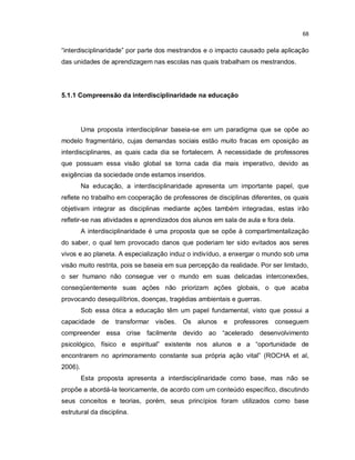 68


“interdisciplinaridade” por parte dos mestrandos e o impacto causado pela aplicação
das unidades de aprendizagem nas escolas nas quais trabalham os mestrandos.




5.1.1 Compreensão da interdisciplinaridade na educação




         Uma proposta interdisciplinar baseia-se em um paradigma que se opõe ao
modelo fragmentário, cujas demandas sociais estão muito fracas em oposição as
interdisciplinares, as quais cada dia se fortalecem. A necessidade de professores
que possuam essa visão global se torna cada dia mais imperativo, devido as
exigências da sociedade onde estamos inseridos.
         Na educação, a interdisciplinaridade apresenta um importante papel, que
reflete no trabalho em cooperação de professores de disciplinas diferentes, os quais
objetivam integrar as disciplinas mediante ações também integradas, estas irão
refletir-se nas atividades e aprendizados dos alunos em sala de aula e fora dela.
         A interdisciplinaridade é uma proposta que se opõe à compartimentalização
do saber, o qual tem provocado danos que poderiam ter sido evitados aos seres
vivos e ao planeta. A especialização induz o indivíduo, a enxergar o mundo sob uma
visão muito restrita, pois se baseia em sua percepção da realidade. Por ser limitado,
o ser humano não consegue ver o mundo em suas delicadas interconexões,
conseqüentemente suas ações não priorizam ações globais, o que acaba
provocando desequilíbrios, doenças, tragédias ambientais e guerras.
         Sob essa ótica a educação têm um papel fundamental, visto que possui a
capacidade     de   transformar   visões.   Os   alunos   e   professores   conseguem
compreender essa crise facilmente devido ao “acelerado desenvolvimento
psicológico, físico e espiritual” existente nos alunos e a “oportunidade de
encontrarem no aprimoramento constante sua própria ação vital” (ROCHA et al,
2006).
         Esta proposta apresenta a interdisciplinaridade como base, mas não se
propõe a abordá-la teoricamente, de acordo com um conteúdo específico, discutindo
seus conceitos e teorias, porém, seus princípios foram utilizados como base
estrutural da disciplina.
 