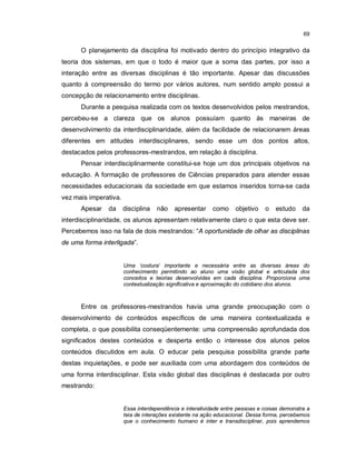 69


      O planejamento da disciplina foi motivado dentro do princípio integrativo da
teoria dos sistemas, em que o todo é maior que a soma das partes, por isso a
interação entre as diversas disciplinas é tão importante. Apesar das discussões
quanto à compreensão do termo por vários autores, num sentido amplo possui a
concepção de relacionamento entre disciplinas.
      Durante a pesquisa realizada com os textos desenvolvidos pelos mestrandos,
percebeu-se a clareza que os alunos possuíam quanto às maneiras de
desenvolvimento da interdisciplinaridade, além da facilidade de relacionarem áreas
diferentes em atitudes interdisciplinares, sendo esse um dos pontos altos,
destacados pelos professores-mestrandos, em relação à disciplina.
      Pensar interdisciplinarmente constitui-se hoje um dos principais objetivos na
educação. A formação de professores de Ciências preparados para atender essas
necessidades educacionais da sociedade em que estamos inseridos torna-se cada
vez mais imperativa.
      Apesar   da      disciplina   não    apresentar     como    objetivo    o   estudo     da
interdisciplinaridade, os alunos apresentam relativamente claro o que esta deve ser.
Percebemos isso na fala de dois mestrandos: “A oportunidade de olhar as disciplinas
de uma forma interligada”.


                       Uma ‘costura’ importante e necessária entre as diversas áreas do
                       conhecimento permitindo ao aluno uma visão global e articulada dos
                       conceitos e teorias desenvolvidas em cada disciplina. Proporciona uma
                       contextualização significativa e aproximação do cotidiano dos alunos.



      Entre os professores-mestrandos havia uma grande preocupação com o
desenvolvimento de conteúdos específicos de uma maneira contextualizada e
completa, o que possibilita conseqüentemente: uma compreensão aprofundada dos
significados destes conteúdos e desperta então o interesse dos alunos pelos
conteúdos discutidos em aula. O educar pela pesquisa possibilita grande parte
destas inquietações, e pode ser auxiliada com uma abordagem dos conteúdos de
uma forma interdisciplinar. Esta visão global das disciplinas é destacada por outro
mestrando:


                       Essa interdependência e interatividade entre pessoas e coisas demonstra a
                       teia de interações existente na ação educacional. Dessa forma, percebemos
                       que o conhecimento humano é inter e transdisciplinar, pois aprendemos
 