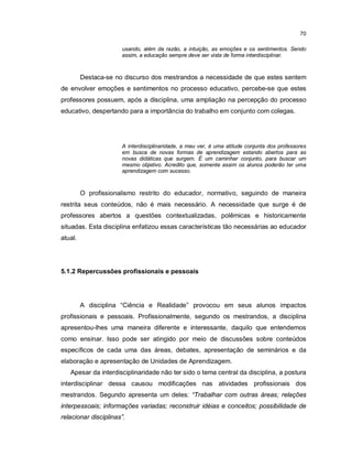70

                      usando, além da razão, a intuição, as emoções e os sentimentos. Sendo
                      assim, a educação sempre deve ser vista de forma interdisciplinar.



         Destaca-se no discurso dos mestrandos a necessidade de que estes sentem
de envolver emoções e sentimentos no processo educativo, percebe-se que estes
professores possuem, após a disciplina, uma ampliação na percepção do processo
educativo, despertando para a importância do trabalho em conjunto com colegas.




                      A interdisciplinaridade, a meu ver, é uma atitude conjunta dos professores
                      em busca de novas formas de aprendizagem estando abertos para as
                      novas didáticas que surgem. É um caminhar conjunto, para buscar um
                      mesmo objetivo. Acredito que, somente assim os alunos poderão ter uma
                      aprendizagem com sucesso.



         O profissionalismo restrito do educador, normativo, seguindo de maneira
restrita seus conteúdos, não é mais necessário. A necessidade que surge é de
professores abertos a questões contextualizadas, polêmicas e historicamente
situadas. Esta disciplina enfatizou essas características tão necessárias ao educador
atual.




5.1.2 Repercussões profissionais e pessoais




         A disciplina “Ciência e Realidade” provocou em seus alunos impactos
profissionais e pessoais. Profissionalmente, segundo os mestrandos, a disciplina
apresentou-lhes uma maneira diferente e interessante, daquilo que entendemos
como ensinar. Isso pode ser atingido por meio de discussões sobre conteúdos
específicos de cada uma das áreas, debates, apresentação de seminários e da
elaboração e apresentação de Unidades de Aprendizagem.
   Apesar da interdisciplinaridade não ter sido o tema central da disciplina, a postura
interdisciplinar dessa causou modificações nas atividades profissionais dos
mestrandos. Segundo apresenta um deles: “Trabalhar com outras áreas; relações
interpessoais; informações variadas; reconstruir idéias e conceitos; possibilidade de
relacionar disciplinas”.
 
