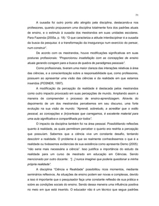 71


      A ousadia foi outro ponto alto atingido pela disciplina, destacando-a nos
professores, quando propuseram uma disciplina totalmente fora dos padrões atuais
de ensino, e o estimulo à ousadia dos mestrandos em suas unidades escolares.
Para Fazenda (2005a, p. 18): “O que caracteriza a atitude interdisciplinar é a ousadia
da busca da pesquisa: é a transformação da insegurança num exercício do pensar,
num construir”.
      De acordo com os mestrandos, houve modificações significativas em suas
posturas profissionais: “Proporcionou insatisfação com as concepções de ensino
atuais gerando coragem para a busca de quebra de paradigmas pessoais”.
      Como profissionais, tiveram uma maior clareza das interações relativas à área
das ciências, e a conscientização sobre a responsabilidade que, como professores,
possuem ao apresentar uma visão das ciências e da realidade em que estamos
inseridos (POSNER, 1997).
      A modificação da percepção da realidade é destacada pelos mestrandos
como outro impacto provocado em suas percepções de mundo. Ampliando assim a
maneira de compreender o processo de ensino-aprendizagem. Através do
depoimento de um dos mestrandos percebemos em seu discurso, uma forte
evolução na sua visão de mundo: “Aprendi, sobretudo, a acreditar que o estilo
pessoal, as concepções e (in)certezas que carregamos, é excelente material para
uma aula significativa e compartilhada por todos”.
      O impacto da disciplina também foi na área pessoal. Possibilitando reflexões
quanto à realidade, as quais permitiram perceber o quanto era restrita a percepção
que possuíam. Sabemos que a ciência vive um constante desafio, tentando
descobrir a realidade. O problema é que se realmente conhecêssemos o que é a
realidade ou tivéssemos evidencias de sua existência como apresenta Demo (2005):
“não seria mais necessária a ciência”. Isso justifica a importância do estudo da
realidade para um curso de mestrado em educação em Ciências. Sendo
mencionado por outro docente: “[...] nunca imaginei que poderia questionar a minha
própria realidade”.
      A disciplina “Ciência e Realidade” possibilitou ricos momentos, mediante
seminários reflexivos. As situações de ensino podem ser novas e complexas, devido
a isso é importante que o pesquisador faça uma constante reflexão de sua prática e
sobre as condições sociais do ensino. Sendo dessa maneira uma influência positiva
no meio em que está inserido. O educador não é um técnico que segue padrões
 