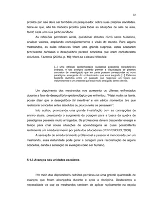 72


prontos por isso deve ser também um pesquisador, sobre suas próprias atividades.
Sabe-se que, não há modelos prontos para todas as situações de sala de aula,
tendo cada uma sua particularidade.
      As reflexões permitiram ainda, questionar atitudes como seres humanos,
analisar valores, ampliando conseqüentemente a visão do mundo. Para alguns
mestrandos, as aulas reflexivas foram uma grande surpresa, estas acabaram
provocando confusão e desequilíbrio perante conceitos que eram considerados
absolutos. Fazenda (2005a, p. 16) refere-se a essas reflexões:


                     [...] uma reflexão epistemológica cuidadosa possibilita consideráveis
                     avanços, e tais avanços poderão permitir a visualização de projetos
                     concretos de investigação que em parte possam corresponder ao novo
                     paradigma emergente do conhecimento que está surgindo [...] Estamos
                     bastante divididos entre um passado que negamos; um futuro que
                     vislumbramos e um presente que está muito arraigado dentro de nós.



      Um depoimento dos mestrandos nos apresenta os dilemas enfrentados
durante a fase de desequilíbrio epistemológico que enfrentou: “Viajei muito na teoria,
posso dizer que o desequilíbrio foi inevitável e em vários momentos tive que
reelaborar conceitos antes absolutos ou pouco neles se pensavam”.
      Isto acabou provocando uma grande insatisfação com as concepções de
ensino atuais, provocando o surgimento da coragem para a busca da quebra de
paradigmas pessoais muito arraigados. Os professores devem despender energia e
tempo para criar novas situações de aprendizagens as quais possibilitarão
lentamente um amadurecimento por parte dos educadores (PERRENOUD, 2000).
      A sensação de amadurecimento profissional e pessoal é mencionada por um
mestrando, essa maturidade pode gerar a coragem para reconstrução de alguns
conceitos, dando a sensação de evolução como ser humano.




5.1.3 Avanços nas unidades escolares




      Por meio dos depoimentos colhidos percebeu-se uma grande quantidade de
avanços que foram alcançados durante e após a disciplina. Destacamos a
necessidade de que os mestrandos sentiram de aplicar rapidamente na escola
 