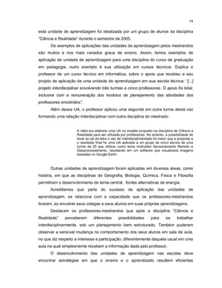 74


esta unidade de aprendizagem foi idealizada por um grupo de alunos da disciplina
“Ciência e Realidade” durante o semestre de 2005.
      Os exemplos de aplicações das unidades de aprendizagem pelos mestrandos
são muitos e nos mais variados graus de ensino. Assim, temos exemplos de
aplicação de unidade de aprendizagem para uma disciplina do curso de graduação
em pedagogia, outro exemplo é sua utilização em cursos técnicos. Explica o
professor de um curso técnico em informática, sobre o apoio que recebeu a seu
projeto de aplicação de uma unidade de aprendizagem em sua escola técnica: “[...]
projeto interdisciplinar envolvendo três turmas e cinco professores. O apoio foi total,
inclusive com a remuneração dos horários de planejamento das atividades dos
professores envolvidos”.
      Além dessa UA, o professor aplicou uma segunda em outra turma desta vez
formando uma relação interdisciplinar com outra disciplina do mestrado:


                     A idéia era elaborar uma UA no modelo proposto na disciplina de Ciência e
                     Realidade para ser utilizada por professores. No entanto, a possibilidade de
                     levar ao pé da letra o uso de interdisciplinaridade foi maior que a proposta e
                     o resultado final foi uma UA aplicada a um grupo de cinco alunos de uma
                     turma de 25 que utilizou como tema motivador Sensoriamento Remoto e
                     Geoprocessamento, resultando em um software que visualizava imagens
                     baixadas no Google Earth.



      Outras unidades de aprendizagem foram aplicadas em diversas áreas, como
história, em que as disciplinas de Geografia, Biologia, Química, Física e Filosofia
permitiram o desenvolvimento do tema central: fontes alternativas de energia.
      Acreditamos que parte do sucesso da aplicação das unidades de
aprendizagem, se relaciona com a capacidade que os professores-mestrandos
tiveram, ao envolver seus colegas e seus alunos em suas próprias aprendizagens.
      Destacam os professores-mestrandos que após a disciplina “Ciência e
Realidade”    perceberam        diferentes      possibilidades        para      se      trabalhar
interdisciplinarmente, sob um planejamento bem estruturado. Também puderam
observar a sensível mudança no comportamento dos seus alunos em sala de aula,
no que diz respeito a interesse e participação, diferentemente daquela usual em uma
aula na qual simplesmente recebem a informação dada pelo professor.
      O desenvolvimento das unidades de aprendizagem nas escolas deve
encontrar estratégias em que o ensino e o aprendizado resultem eficientes
 