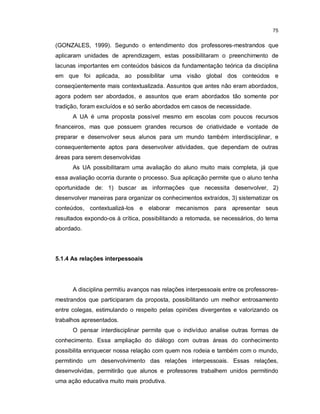 75


(GONZALES, 1999). Segundo o entendimento dos professores-mestrandos que
aplicaram unidades de aprendizagem, estas possibilitaram o preenchimento de
lacunas importantes em conteúdos básicos da fundamentação teórica da disciplina
em que foi aplicada, ao possibilitar uma visão global dos conteúdos e
conseqüentemente mais contextualizada. Assuntos que antes não eram abordados,
agora podem ser abordados, e assuntos que eram abordados tão somente por
tradição, foram excluídos e só serão abordados em casos de necessidade.
      A UA é uma proposta possível mesmo em escolas com poucos recursos
financeiros, mas que possuem grandes recursos de criatividade e vontade de
preparar e desenvolver seus alunos para um mundo também interdisciplinar, e
consequentemente aptos para desenvolver atividades, que dependam de outras
áreas para serem desenvolvidas
      As UA possibilitaram uma avaliação do aluno muito mais completa, já que
essa avaliação ocorria durante o processo. Sua aplicação permite que o aluno tenha
oportunidade de: 1) buscar as informações que necessita desenvolver, 2)
desenvolver maneiras para organizar os conhecimentos extraídos, 3) sistematizar os
conteúdos, contextualizá-los e elaborar mecanismos para apresentar seus
resultados expondo-os à crítica, possibilitando a retomada, se necessários, do tema
abordado.




5.1.4 As relações interpessoais




      A disciplina permitiu avanços nas relações interpessoais entre os professores-
mestrandos que participaram da proposta, possibilitando um melhor entrosamento
entre colegas, estimulando o respeito pelas opiniões divergentes e valorizando os
trabalhos apresentados.
      O pensar interdisciplinar permite que o indivíduo analise outras formas de
conhecimento. Essa ampliação do diálogo com outras áreas do conhecimento
possibilita enriquecer nossa relação com quem nos rodeia e também com o mundo,
permitindo um desenvolvimento das relações interpessoais. Essas relações,
desenvolvidas, permitirão que alunos e professores trabalhem unidos permitindo
uma ação educativa muito mais produtiva.
 