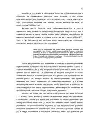 76


      A confiança, cooperação e solidariedade devem ser o tripé essencial para a
construção   de   conhecimentos       realizados    pelos    humanos,       e   são    nossas
características biológicas de seres sociais que integram o emocional e o racional. A
ação interdisciplinar baseia-se nas ligações afetivas estabelecidas entre os
envolvidos (MATURANA, 2002).
      Recebeu     grande    destaque     pelos     professores-mestrandos,        a    postura
apresentada pelos professores responsáveis da disciplina. Reconhecendo que o
sucesso alcançado na mesma deve-se também a eles. A postura interdisciplinar do
educador possibilitará envolver e modificar o aluno, se ele o permitir (TAVARES,
2005, p. 34). Percebemos isso nas frases abaixo mencionadas por professores-
mestrandos: “Aprendi pelo exemplo dos professores”.


                     Penso que os professores que atuam nesta disciplina possuem uma
                     preocupação muito forte em relação a esta questão. [...] colocam em prática
                     o exercício do fazer as inter-relações em sala de aula. Esta disciplina tem
                     uma característica predominantemente interdisciplinar, começando pelo fato
                     de ser ministrada por mais de um professor e é muito difícil os alunos não
                     se envolverem com a proposta apresentada.



      Apesar dos professores não trabalharam o conteúdo da interdisciplinaridade
especificamente, a prática da sala de aula durante os encontros permitiu vivenciá-la.
Segundo Fazenda (2005a, p. 17): “No projeto interdisciplinar não se ensina nem se
aprende: vive-se, exerce-se”. Os professores da disciplina alcançaram os alunos
vivendo eles mesmos a interdisciplinaridade. Isso permitiu que apresentassem de
maneira prática um exemplo fecundo de interdisciplinaridade. Isso aparece
claramente nas frases apresentada por professores-mestrandos: “[...] é uma
disciplina para marcar a historia das relações ensino-aprendizado e, sobretudo de
uma concepção de vida de nós co-participantes”. “Pelo exemplo dos professores da
disciplina aprendi a escutar e valorizar o depoimento dos alunos”.
      No livro “Dez fatores para uma educação de qualidade para todos no século
XXI”, a autora Cecília Braslavsky comenta um dos fatores, a força ética dos mestres
e educadores. Discute que apesar das dificuldades há muitos professores que
conseguem ensinar muito bem. A autora nos apresenta como segredo desses
professores: seu profissionalismo e força ética, ou seja, são profissionais que estão
muito além da necessidade de valorização social constante, e possuem “valores de
paz e justiça incorporados a sua própria constelação moral”. Isto possibilita que
 