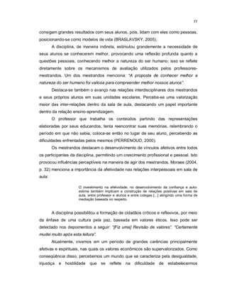 77


consigam grandes resultados com seus alunos, pois, lidam com eles como pessoas,
posicionando-se como modelos de vida (BRASLAVSKY, 2005).
        A disciplina, de maneira indireta, estimulou grandemente a necessidade de
seus alunos se conhecerem melhor, provocando uma reflexão profunda quanto a
questões pessoais, conhecendo melhor a natureza do ser humano; isso se reflete
diretamente sobre os mecanismos de avaliação utilizados pelos professores-
mestrandos. Um dos mestrandos menciona: “A proposta de conhecer melhor a
natureza do ser humano foi valiosa para compreender melhor nossos alunos”.
        Destaca-se também o avanço nas relações interdisciplinares dos mestrandos
e seus próprios alunos em suas unidades escolares. Percebe-se uma valorização
maior das inter-relações dentro da sala de aula, destacando um papel importante
dentro da relação ensino-aprendizagem.
        O professor que trabalha os conteúdos partindo das representações
elaboradas por seus educandos, tenta reencontrar suas memórias, relembrando o
período em que não sabia, coloca-se então no lugar de seu aluno, percebendo as
dificuldades enfrentadas pelos mesmos (PERRENOUD, 2000).
        Os mestrandos destacam o desenvolvimento de vínculos afetivos entre todos
os participantes da disciplina, permitindo um crescimento profissional e pessoal. Isto
provocou influências perceptíveis na maneira de agir dos mestrandos. Moraes (2004,
p. 32) menciona a importância da afetividade nas relações interpessoais em sala de
aula:

                       O investimento na afetividade, no desenvolvimento da confiança e auto-
                       estima também implicam a construção de relações positivas em sala de
                       aula, entre professor e alunos e entre colegas [...] atingindo uma forma de
                       mediação baseada no respeito.


        A disciplina possibilitou a formação de cidadãos críticos e reflexivos, por meio
da ênfase de uma cultura pela paz, baseada em valores éticos. Isso pode ser
detectado nos depoimentos a seguir: “[Fiz uma] Revisão de valores”. “Certamente
mudei muito após esta leitura”.
        Atualmente, vivemos em um período de grandes carências principalmente
afetivas e espirituais, nas quais os valores econômicos são supervalorizados. Como
conseqüência disso, percebemos um mundo que se caracteriza pela desigualdade,
injustiça   e   hostilidade   que    se   reflete   na    dificuldade    de    estabelecermos
 