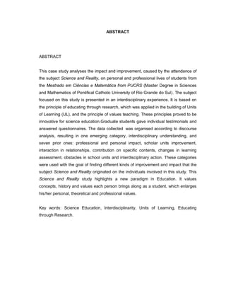 6

                                     ABSTRACT




ABSTRACT


This case study analyses the impact and improvement, caused by the attendance of
the subject Science and Reality, on personal and professional lives of students from
the Mestrado em Ciências e Matemática from PUCRS (Master Degree in Sciences
and Mathematics of Pontifical Catholic University of Rio Grande do Sul). The subject
focused on this study is presented in an interdisciplinary experience. It is based on
the principle of educating through research, which was applied in the building of Units
of Learning (UL), and the principle of values teaching. These principles proved to be
innovative for science education.Graduate students gave individual testimonials and
answered questionnaires. The data collected was organised according to discourse
analysis, resulting in one emerging category, interdisciplinary understanding, and
seven prior ones: professional and personal impact, scholar units improvement,
interaction in relationships, contribution on specific contents, changes in learning
assessment, obstacles in school units and interdisciplinary action. These categories
were used with the goal of finding different kinds of improvement and impact that the
subject Science and Reality originated on the individuals involved in this study. This
Science and Reality study highlights a new paradigm in Education. It values
concepts, history and values each person brings along as a student, which enlarges
his/her personal, theoretical and professional values.


Key words: Science Education, Interdisciplinarity, Units of Learning, Educating
through Research.
 