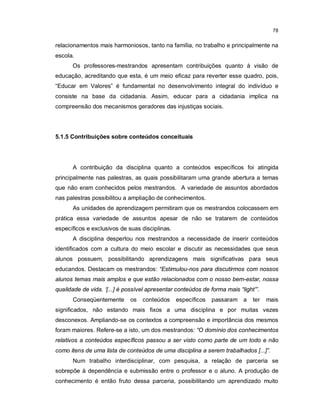 78


relacionamentos mais harmoniosos, tanto na família, no trabalho e principalmente na
escola.
      Os professores-mestrandos apresentam contribuições quanto à visão de
educação, acreditando que esta, é um meio eficaz para reverter esse quadro, pois,
“Educar em Valores” é fundamental no desenvolvimento integral do indivíduo e
consiste na base da cidadania. Assim, educar para a cidadania implica na
compreensão dos mecanismos geradores das injustiças sociais.




5.1.5 Contribuições sobre conteúdos conceituais




      A contribuição da disciplina quanto a conteúdos específicos foi atingida
principalmente nas palestras, as quais possibilitaram uma grande abertura a temas
que não eram conhecidos pelos mestrandos. A variedade de assuntos abordados
nas palestras possibilitou a ampliação de conhecimentos.
      As unidades de aprendizagem permitiram que os mestrandos colocassem em
prática essa variedade de assuntos apesar de não se tratarem de conteúdos
específicos e exclusivos de suas disciplinas.
      A disciplina despertou nos mestrandos a necessidade de inserir conteúdos
identificados com a cultura do meio escolar e discutir as necessidades que seus
alunos possuem, possibilitando aprendizagens mais significativas para seus
educandos. Destacam os mestrandos: “Estimulou-nos para discutirmos com nossos
alunos temas mais amplos e que estão relacionados com o nosso bem-estar, nossa
qualidade de vida. ‘[...] é possível apresentar conteúdos de forma mais “light”’.
      Conseqüentemente       os   conteúdos     específicos   passaram a      ter   mais
significados, não estando mais fixos a uma disciplina e por muitas vezes
desconexos. Ampliando-se os contextos a compreensão e importância dos mesmos
foram maiores. Refere-se a isto, um dos mestrandos: “O domínio dos conhecimentos
relativos a conteúdos específicos passou a ser visto como parte de um todo e não
como itens de uma lista de conteúdos de uma disciplina a serem trabalhados [...]”.
      Num trabalho interdisciplinar, com pesquisa, a relação de parceria se
sobrepõe à dependência e submissão entre o professor e o aluno. A produção de
conhecimento é então fruto dessa parceria, possibilitando um aprendizado muito
 