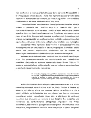79


mais aprofundado e desenvolvendo habilidades. Como apresenta Moraes (2002, p.
21): “Na pesquisa em sala de aula, é muito mais importante destacar produtos como
a construção de habilidades de questionar, de construir argumentos com qualidade e
saber comunicar resultados à medida que são produzidos”.
         Quando destacamos a importância da interdisciplinaridade, devemos destacar
também a          relevância dos     conteúdos      específicos, deixando claro que a
interdisciplinaridade não exige que estes conteúdos sejam abordados de maneira
superficial, isto é um risco do qual devemos fugir. Acreditamos que nesse ponto, se
insere a importância do educar pela pesquisa, a qual por meio de questionamento
exige do aluno-pesquisador um aprofundamento no conteúdo, para poder reconstruir
argumentos, porém, exige também uma visão global da temática e suas implicações.
         Destacamos então a importância de se trabalhar os conteúdos sob uma visão
interdisciplinar, mas em uma proposta do educar pela pesquisa, chamamos a isso de
educar     pela    pesquisa    interdisciplinar.    Acreditamos       que    as    unidades      de
aprendizagem podem ser um dos mecanismos para atingirmos essa ligação.
         A elaboração de atividades para a construção das Unidades de aprendizagem
exigiu    dos     professores-mestrando       um    aprofundamento          dos   conhecimentos
específicos relacionados ao tema que estavam abordando. Moraes (2004, p. 20)
apresenta a necessidade da problematização para que o aluno procure respostas e
se aprofunde nos conhecimentos necessários:


                        De posse de uma pergunta ou problema é preciso ir à busca de respostas
                        ou soluções. É necessário organizar experimentos ou consultar bibliografias,
                        organizar e analisar os dados coletados e estruturá-los em forma de
                        argumentos que constituam respostas aos questionamentos propostos.



         A disciplina Ciência e Realidade preocupou-se em desenvolver nos alunos-
mestrandos conteúdos específicos das áreas de Física, Química e Biologia, ao
aplicar os princípios do educar pela pesquisa, motivou os professores a criar e
propor atividades contextualizadas aos seus alunos, para isso os mestrandos
necessitavam propor metodologias novas para a abordagem de conteúdos
específicos que envolviam não somente a sua disciplina. Isso despertou uma
necessidade        de   aprofundamentos        bibliográficos,    organização       das    fontes,
analisando-as, sob uma visão que agora deveria ser global, e reestruturando novas
perspectivas, isto possibilitou a ampliação e inter-relação com as demais disciplinas.
 