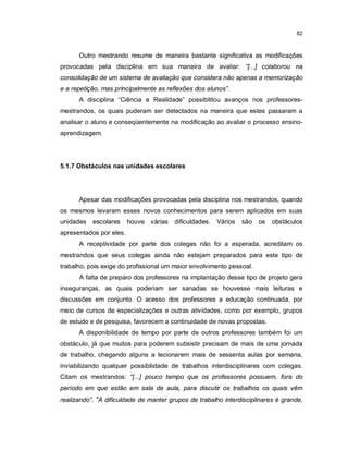 82



      Outro mestrando resume de maneira bastante significativa as modificações
provocadas pela disciplina em sua maneira de avaliar: “[...] colaborou na
consolidação de um sistema de avaliação que considera não apenas a memorização
e a repetição, mas principalmente as reflexões dos alunos”.
      A disciplina “Ciência e Realidade” possibilitou avanços nos professores-
mestrandos, os quais puderam ser detectados na maneira que estes passaram a
analisar o aluno e conseqüentemente na modificação ao avaliar o processo ensino-
aprendizagem.




5.1.7 Obstáculos nas unidades escolares




      Apesar das modificações provocadas pela disciplina nos mestrandos, quando
os mesmos levaram esses novos conhecimentos para serem aplicados em suas
unidades   escolares     houve várias   dificuldades.   Vários   são   os   obstáculos
apresentados por eles.
      A receptividade por parte dos colegas não foi a esperada, acreditam os
mestrandos que seus colegas ainda não estejam preparados para este tipo de
trabalho, pois exige do profissional um maior envolvimento pessoal.
      A falta de preparo dos professores na implantação desse tipo de projeto gera
inseguranças, as quais poderiam ser sanadas se houvesse mais leituras e
discussões em conjunto. O acesso dos professores a educação continuada, por
meio de cursos de especializações e outras atividades, como por exemplo, grupos
de estudo e de pesquisa, favorecem a continuidade de novas propostas.
      A disponibilidade de tempo por parte de outros professores também foi um
obstáculo, já que muitos para poderem subsistir precisam de mais de uma jornada
de trabalho, chegando alguns a lecionarem mais de sessenta aulas por semana,
inviabilizando qualquer possibilidade de trabalhos interdisciplinares com colegas.
Citam os mestrandos: “[...] pouco tempo que os professores possuem, fora do
período em que estão em sala de aula, para discutir os trabalhos os quais vêm
realizando”. “A dificuldade de manter grupos de trabalho interdisciplinares é grande,
 