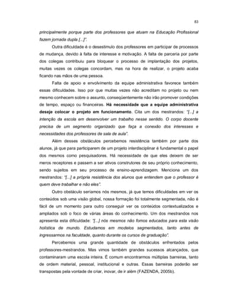 83


principalmente porque parte dos professores que atuam na Educação Profissional
fazem jornada dupla [...]”.
       Outra dificuldade é o desestimulo dos professores em participar de processos
de mudança, devido à falta de interesse e motivação. A falta de parceria por parte
dos colegas contribuiu para bloquear o processo de implantação dos projetos,
muitas vezes os colegas concordam, mas na hora de realizar, o projeto acaba
ficando nas mãos de uma pessoa.
       Falta de apoio e envolvimento da equipe administrativa favorece também
essas dificuldades. Isso por que muitas vezes não acreditam no projeto ou nem
mesmo conhecem sobre o assunto, conseqüentemente não irão promover condições
de tempo, espaço ou financeiras. Há necessidade que a equipe administrativa
deseje colocar o projeto em funcionamento. Cita um dos mestrandos: “[...] a
intenção da escola em desenvolver um trabalho nesse sentido. O corpo docente
precisa de um segmento organizado que faça a conexão dos interesses e
necessidades dos professores de sala de aula”.
       Além desses obstáculos percebemos resistência também por parte dos
alunos, já que para participarem de um projeto interdisciplinar é fundamental o papel
dos mesmos como pesquisadores. Há necessidade de que eles deixem de ser
meros receptores e passem a ser ativos construtores de seu próprio conhecimento,
sendo sujeitos em seu processo de ensino-aprendizagem. Menciona um dos
mestrandos: “[...] a própria resistência dos alunos que entendem que o professor é
quem deve trabalhar e não eles”.
       Outro obstáculo seríamos nós mesmos, já que temos dificuldades em ver os
conteúdos sob uma visão global, nossa formação foi totalmente segmentada, não é
fácil de um momento para outro conseguir ver os conteúdos contextualizados e
ampliados sob o foco de várias áreas do conhecimento. Um dos mestrandos nos
apresenta esta dificuldade: “[...] nós mesmos não fomos educados para esta visão
holística de mundo. Estudamos em modelos segmentados, tanto antes de
ingressarmos na faculdade, quanto durante os cursos de graduação”.
       Percebemos uma grande quantidade de obstáculos enfrentados pelos
professores-mestrandos. Mas vimos também grandes sucessos alcançados, que
contaminaram uma escola inteira. É comum encontrarmos múltiplas barreiras, tanto
de ordem material, pessoal, institucional e outras. Essas barreiras poderão ser
transpostas pela vontade de criar, inovar, de ir além (FAZENDA, 2005b).
 
