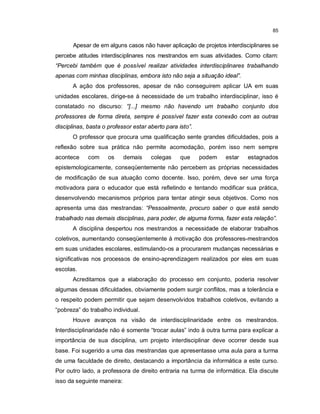 85


       Apesar de em alguns casos não haver aplicação de projetos interdisciplinares se
percebe atitudes interdisciplinares nos mestrandos em suas atividades. Como citam:
“Percebi também que é possível realizar atividades interdisciplinares trabalhando
apenas com minhas disciplinas, embora isto não seja a situação ideal”.
       A ação dos professores, apesar de não conseguirem aplicar UA em suas
unidades escolares, dirige-se à necessidade de um trabalho interdisciplinar, isso é
constatado no discurso: “[...] mesmo não havendo um trabalho conjunto dos
professores de forma direta, sempre é possível fazer esta conexão com as outras
disciplinas, basta o professor estar aberto para isto”.
       O professor que procura uma qualificação sente grandes dificuldades, pois a
reflexão sobre sua prática não permite acomodação, porém isso nem sempre
acontece     com     os     demais    colegas     que     podem   estar   estagnados
epistemologicamente, conseqüentemente não percebem as próprias necessidades
de modificação de sua atuação como docente. Isso, porém, deve ser uma força
motivadora para o educador que está refletindo e tentando modificar sua prática,
desenvolvendo mecanismos próprios para tentar atingir seus objetivos. Como nos
apresenta uma das mestrandas: “Pessoalmente, procuro saber o que está sendo
trabalhado nas demais disciplinas, para poder, de alguma forma, fazer esta relação”.
       A disciplina despertou nos mestrandos a necessidade de elaborar trabalhos
coletivos, aumentando conseqüentemente à motivação dos professores-mestrandos
em suas unidades escolares, estimulando-os a procurarem mudanças necessárias e
significativas nos processos de ensino-aprendizagem realizados por eles em suas
escolas.
       Acreditamos que a elaboração do processo em conjunto, poderia resolver
algumas dessas dificuldades, obviamente podem surgir conflitos, mas a tolerância e
o respeito podem permitir que sejam desenvolvidos trabalhos coletivos, evitando a
“pobreza” do trabalho individual.
       Houve avanços na visão de interdisciplinaridade entre os mestrandos.
Interdisciplinaridade não é somente “trocar aulas” indo à outra turma para explicar a
importância de sua disciplina, um projeto interdisciplinar deve ocorrer desde sua
base. Foi sugerido a uma das mestrandas que apresentasse uma aula para a turma
de uma faculdade de direito, destacando a importância da informática a este curso.
Por outro lado, a professora de direito entraria na turma de informática. Ela discute
isso da seguinte maneira:
 