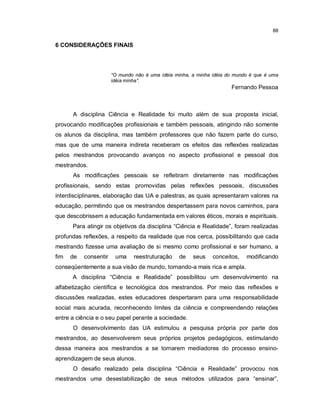 88

6 CONSIDERAÇÕES FINAIS




                       “O mundo não é uma idéia minha, a minha idéia do mundo é que é uma
                       idéia minha”.
                                                                      Fernando Pessoa



      A disciplina Ciência e Realidade foi muito além de sua proposta inicial,
provocando modificações profissionais e também pessoais, atingindo não somente
os alunos da disciplina, mas também professores que não fazem parte do curso,
mas que de uma maneira indireta receberam os efeitos das reflexões realizadas
pelos mestrandos provocando avanços no aspecto profissional e pessoal dos
mestrandos.
      As modificações pessoais se refletiram diretamente nas modificações
profissionais, sendo estas promovidas pelas reflexões pessoais, discussões
interdisciplinares, elaboração das UA e palestras, as quais apresentaram valores na
educação, permitindo que os mestrandos despertassem para novos caminhos, para
que descobrissem a educação fundamentada em valores éticos, morais e espirituais.
      Para atingir os objetivos da disciplina “Ciência e Realidade”, foram realizadas
profundas reflexões, a respeito da realidade que nos cerca, possibilitando que cada
mestrando fizesse uma avaliação de si mesmo como profissional e ser humano, a
fim   de   consentir    uma     reestruturação   de    seus    conceitos,   modificando
conseqüentemente a sua visão de mundo, tornando-a mais rica e ampla.
      A disciplina “Ciência e Realidade” possibilitou um desenvolvimento na
alfabetização científica e tecnológica dos mestrandos. Por meio das reflexões e
discussões realizadas, estes educadores despertaram para uma responsabilidade
social mais acurada, reconhecendo limites da ciência e compreendendo relações
entre a ciência e o seu papel perante a sociedade.
      O desenvolvimento das UA estimulou a pesquisa própria por parte dos
mestrandos, ao desenvolverem seus próprios projetos pedagógicos, estimulando
dessa maneira aos mestrandos a se tornarem mediadores do processo ensino-
aprendizagem de seus alunos.
      O desafio realizado pela disciplina “Ciência e Realidade” provocou nos
mestrandos uma desestabilização de seus métodos utilizados para “ensinar”,
 