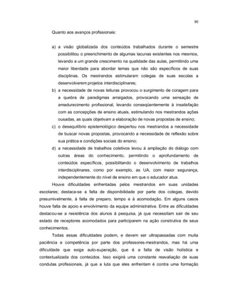 90


      Quanto aos avanços profissionais:


      a) a visão globalizada dos conteúdos trabalhados durante o semestre
         possibilitou o preenchimento de algumas lacunas existentes nos mesmos,
         levando a um grande crescimento na qualidade das aulas, permitindo uma
         maior liberdade para abordar temas que não são específicos de suas
         disciplinas. Os mestrandos estimularam colegas de suas escolas a
         desenvolverem projetos interdisciplinares;
      b) a necessidade de novas leituras provocou o surgimento de coragem para
         a quebra de paradigmas arraigados, provocando uma sensação de
         amadurecimento profissional, levando conseqüentemente à insatisfação
         com as concepções de ensino atuais, estimulando nos mestrandos ações
         ousadas, as quais objetivam a elaboração de novas propostas de ensino;
      c) o desequilíbrio epistemológico despertou nos mestrandos a necessidade
         de buscar novas propostas, provocando a necessidade de reflexão sobre
         sua prática e condições sociais do ensino;
      d) a necessidade de trabalhos coletivos levou à ampliação do diálogo com
         outras áreas do conhecimento, permitindo o aprofundamento de
         conteúdos específicos, possibilitando o desenvolvimento de trabalhos
         interdisciplinares, como por exemplo, as UA, com maior segurança,
         independentemente do nível de ensino em que o educador atua.
      Houve dificuldades enfrentadas pelos mestrandos em suas unidades
escolares; destaca-se a falta de disponibilidade por parte dos colegas, devido
presumivelmente, à falta de preparo, tempo e à acomodação. Em alguns casos
houve falta de apoio e envolvimento da equipe administrativa. Entre as dificuldades
destacou-se a resistência dos alunos à pesquisa, já que necessitam sair de seu
estado de receptores acomodados para participarem na ação construtiva de seus
conhecimentos.
      Todas essas dificuldades podem, e devem ser ultrapassadas com muita
paciência e competência por parte dos professores-mestrandos, mas há uma
dificuldade que exige auto-superação, que é a falta de visão holística e
contextualizada dos conteúdos. Isso exigirá uma constante reavaliação de suas
condutas profissionais, já que a luta que eles enfrentam é contra uma formação
 