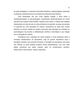 92


da ação pedagógica, envolvendo dimensões filosóficas, epistemológicas, espirituais
e atitudinais, especificamente na formação de professores das Ciências.
      Esta dissertação não tem como objetivo esgotar o tema sobre a
interdisciplinaridade na pós-graduação, necessitando aprofundamentos em vários
assuntos que surgiram deste trabalho. Destaco entre outros: o impacto das relações
interpessoais em sala de aula na vida profissional do aprendiz; avanços provocados
no aprendiz por uma educação em valores; mecanismos de ação para romper
barreiras na escola; análise do impacto provocado pela aplicação de unidades de
aprendizagens nas escolas; a alfabetização científica e tecnológica e sua relação
com a educação por valores.
      Acredita-se que a aplicação de outros projetos e novas pesquisas sobre a
formação interdisciplinar de educadores, seja de grande importância para a
educação científica, pois permitirá favorecer a formação de educadores das áreas
das ciências os quais poderão preparar alunos pesquisadores, com uma visão
global,   permitindo   que   dessa   maneira,   além do   conhecimento    científico,
desenvolvam valores éticos, morais e espirituais.
 