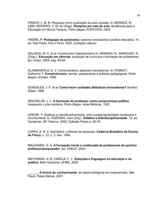 95


FRISON, L. M. B. Pesquisa como superação da aula copiada. In. MORAES, R.;
LIMA, ROSÁRIO, V. M. do (Orgs). Pesquisa em sala de aula: tendências para a
Educação em Novos Tempos. Porto Alegre, EDIPUCRS, 2002.


FREIRE, P. Pedagogia da autonomia: saberes necessários à prática educativa. 15.
ed. São Paulo: Paz e Terra. 2000. (Coleção Leitura)


GALIAZZI, M. C. et al. Construindo Caleidoscópios In: MORAES, R.; MANCUSO, R.
(Orgs.). Educação em ciências: produção de currículos e formação de professores.
Ijuí: Unijuí, 2004. pag. 65-84.


GLASERSFELD, E. V. Construtivismo: aspectos introdutórios. In: FOSNOT,
Catherine T. Construtivismo: teorias, perspectivas e práticas pedagógicas. Porto
Alegre: Artmed, 1998.


GONZÁLES, J. F. et al. Como hacer unidades didácticas innovadoras? Sevilha:
Diada, 1999.


KINCHELOE, J. L. A formação do professor como compromisso político:
mapeando o pós-moderno. Porto Alegre: Artes Médicas, 1997.


LENOIR, Y. Didática e interdisciplinaridade: uma complementaridade necessária e
incontornável. In: FAZENDA, Ivani (Org.). Didática e Interdisciplinaridade. 10. ed.
Campinas, SP: Papirus, 2005. Coleção Práxis p. 45-76.


LOPES, A. R. C. Bachelard: o filósofo da desilusão. Caderno Brasileiro de Ensino
de Física, v. 13, n. 3, dez. 1996.


MALDANER, O. A. A formação inicial e continuada de professores de química
professor/pesquisador. Ijuí: UNIJUÌ, 2000.


MATURANA, H. R; VARELA, F. J. Emoções e linguagem na educação e na
política. Belo Horizonte: UFMG, 2002.


______. A árvore do conhecimento: as bases biológicas da compreensão. São
Paulo: Palas Atenas, 2001.
 