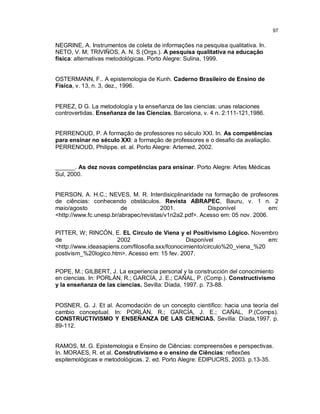 97


NEGRINE, A. Instrumentos de coleta de informações na pesquisa qualitativa. In.
NETO, V. M; TRIVIÑOS, A. N. S (Orgs.). A pesquisa qualitativa na educação
física: alternativas metodológicas. Porto Alegre: Sulina, 1999.


OSTERMANN, F.. A epistemologia de Kunh. Caderno Brasileiro de Ensino de
Física, v. 13, n. 3, dez., 1996.


PEREZ, D G. La metodología y Ia enseñanza de Ias ciencias: unas relaciones
controvertidas. Enseñanza de Ias Ciencias, Barcelona, v. 4 n. 2:111-121,1986.


PERRENOUD, P. A formação de professores no século XXI. In. As competências
para ensinar no século XXI: a formação de professores e o desafio da avaliação.
PERRENOUD, Philippe. et. al. Porto Alegre: Artemed, 2002.


______. As dez novas competências para ensinar. Porto Alegre: Artes Médicas
Sul, 2000.


PIERSON, A. H.C.; NEVES, M. R. Interdisicplinaridade na formação de profesores
de ciências: conhecendo obstáculos. Revista ABRAPEC, Bauru, v. 1 n. 2
maio/agosto              de            2001.            Disponível             em:
<http://www.fc.unesp.br/abrapec/revistas/v1n2a2.pdf>. Acesso em: 05 nov. 2006.


PITTER, W; RINCÓN, E. EL Circulo de Viena y el Positivismo Lógico. Novembro
de                    2002                       Disponível                  em:
<http://www.ideasapiens.com/filosofia.sxx/fconocimiento/circulo%20_viena_%20
postivism_%20logico.htm>. Acesso em: 15 fev. 2007.


POPE, M.; GILBERT, J. La experiencia personal y la construcción del conocimiento
en ciencias. In: PORLÁN, R.; GARCÍA, J. E.; CAÑAL, P. (Comp.). Constructivismo
y la enseñanza de las ciencias. Sevilla: Díada, 1997. p. 73-88.


POSNER, G. J. Et al. Acomodación de un concepto científico: hacia una teoría del
cambio conceptual. In: PORLÁN, R.; GARCÍA, J. E.; CAÑAL, P.(Comps).
CONSTRUCTIVISMO Y ENSEÑANZA DE LAS CIENCIAS. Sevilla: Díada,1997. p.
89-112.


RAMOS, M. G. Epistemologia e Ensino de Ciências: compreensões e perspectivas.
In. MORAES, R. et al. Construtivismo e o ensino de Ciências: reflexões
espitemológicas e metodológicas. 2. ed. Porto Alegre: EDIPUCRS, 2003. p.13-35.
 