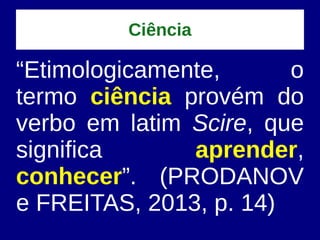 Ciência
“Etimologicamente, o
termo ciência provém do
verbo em latim Scire, que
significa aprender,
conhecer”. (PRODANOV
e FREITAS, 2013, p. 14)
 