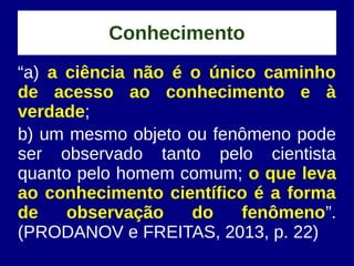 Conhecimento
“a) a ciência não é o único caminho
de acesso ao conhecimento e à
verdade;
b) um mesmo objeto ou fenômeno pode
ser observado tanto pelo cientista
quanto pelo homem comum; o que leva
ao conhecimento científico é a forma
de observação do fenômeno”.
(PRODANOV e FREITAS, 2013, p. 22)
 