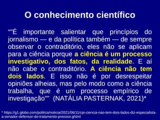 O conhecimento científico
“"É importante salientar que princípios do
jornalismo — e da política também — de sempre
observar o contraditório, eles não se aplicam
para a ciência porque a ciência é um processo
investigativo, dos fatos, da realidade. E aí
não cabe o contraditório. A ciência não tem
dois lados. E isso não é por desrespeitar
opiniões alheias, mas pelo modo como a ciência
trabalha, que é um processo empírico de
investigação"” (NATÁLIA PASTERNAK, 2021)*
* https://g1.globo.com/politica/noticia/2021/06/11/cpi-ciencia-nao-tem-dois-lados-diz-especialista-
a-senador-defensor-do-tratamento-precoce.ghtml
 