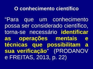 O conhecimento científico
“Para que um conhecimento
possa ser considerado científico,
torna-se necessário identificar
as operações mentais e
técnicas que possibilitam a
sua verificação” (PRODANOV
e FREITAS, 2013, p. 22)
 