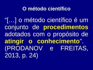O método científico
“[…] o método científico é um
conjunto de procedimentos
adotados com o propósito de
atingir o conhecimento”.
(PRODANOV e FREITAS,
2013, p. 24)
 