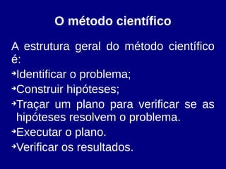 O método científico
A estrutura geral do método científico
é:
➔
Identificar o problema;
➔
Construir hipóteses;
➔
Traçar um plano para verificar se as
hipóteses resolvem o problema.
➔
Executar o plano.
➔
Verificar os resultados.
 