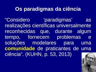 Os paradigmas da ciência
“Considero ‘paradigmas’ as
realizações científicas universalmente
reconhecidas que, durante algum
tempo, fornecem problemas e
soluções modelares para uma
comunidade de praticantes de uma
ciência”. (KUHN, p. 53, 2013)
 