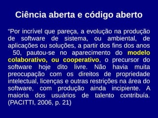 Ciência aberta e código aberto
“Por incrível que pareça, a evolução na produção
de software de sistema, ou ambiental, de
aplicações ou soluções, a partir dos fins dos anos
50, pautou-se no aparecimento do modelo
colaborativo, ou cooperativo, o precursor do
software hoje dito livre. Não havia muita
preocupação com os direitos de propriedade
intelectual, licenças e outras restrições na área do
software, com produção ainda incipiente. A
maioria dos usuários de talento contribuía.
(PACITTI, 2006, p. 21)
 